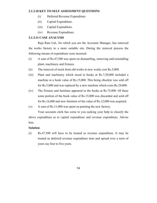 2.1.3.10 KEY TO SELF ASSESSMENT QUESTIONS
        (i)     Deferred Revenue Expenditure.
        (ii)    Capital Expenditure.
        (iii)   Capital Expenditure.
        (iv)    Revenue Expenditure.
2.1.3.11 CASE ANALYSIS
        Raja Ram Ltd., for which you are the Accounts Manager, has removed
the works factory to a more suitable site. During the removal process the
following stream of expenditure were incurred:
(i)     A sum of Rs.47,500 was spent on dismantling, removing and reinstalling
        plant, machinery and fixtures.
(ii)    The removal of stock from old works to new works cost Rs.5,000.
(iii)   Plant and machinery which stood in books at Rs.7,50,000 included a
        machine at a book value of Rs.15,000. This being obsolete was sold off
        for Rs.5,000 and was replaced by a new machine which costs Rs.24,000.
(iv)    The fixtures and furniture appeared in the books at Rs.75,000. Of these
        some portion of the book value of Rs.15,000 was discarded and sold off
        for Rs.16,000 and new furniture of the value of Rs.12,000 was acquired.
(v)     A sum of Rs.11,000 was spent on painting the new factory.
        Your accounts clerk has come to you seeking your help to classify the
above expenditure as to capital expenditure and revenue expenditure. Advise
him.
Solution:
(i)     Rs.47,500 will have to be treated as revenue expenditure. It may be
        treated as deferred revenue expenditure item and spread over a term of
        years say four to five years.




                                         94
 