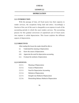 UNIT-II

                                     LESSON 2.2
-----------------------------------------------------------------------------------------
                                 DEPRECIATION
-----------------------------------------------------------------------------------------

2.2.1 INTRODUCTION
        With the passage of time, all fixed assets lose their capacity to
render services, the exceptions being land and antics. Accordingly a
fraction of the cost of the asset is chargeable as an expense in each of the
accounting periods in which the asset renders services. The accounting
process for this gradual conversion of capitalised cost of fixed assets
into expense is called depreciation. This lesson explains the different
aspects of depreciation.


2.2.2 OBJECTIVES
        After reading this lesson the reader should be able to:
        (i)     Understand the meaning of depreciation.
        (ii)    Know the causes of depreciation.
        (iii)   Appreciate the need for depreciation accounting.
        (iv)    Evaluate the methods of depreciation.


2.2.3 CONTENTS
        2.2.3.1.        Meaning of Depreciation
        2.2.3.2.        Causes of Depreciation
        2.2.3.3.        Need for Depreciation Accounting
        2.2.3.4.        Methods of Depreciation
        2.2.3.5.        Straight Line Method of Depreciation
        2.2.3.6.        Diminishing Balance Method of Depreciation



                                           96
 