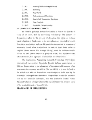 2.2.3.7.       Annuity Method of Depreciation
       2.2.3.8.       Summary
       2.2.3.9.       Key Words
       2.2.3.10.      Self Assessment Questions
       2.2.3.11.      Key to Self Assessment Questions
       2.2.3.12.      Case Analysis
       2.2.3.13.      Books for Further Reading
2.2.3.1 MEANING OF DEPRECIATION
       In common parlance depreciation means a fall in the quality or
value of an asset. But in accounting terminology, the concept of
depreciation refers to the process of allocating the initial or restated
input valuation of fixed assets to the several periods expected to benefit
from their acquisitions and use. Depreciation accounting is a system of
accounting which aims to distribute the cost or other basic value of
tangible capital assets, less salvage (if any), over the estimated useful
life of the unit (which may be a group of assets) in a systematic and
rational manner. It is a process of allocation, not of valuation.
       The International Accounting Standards Committee (IASC) (now
International Accounting Standards Board) defines depreciation as
follows: Depreciation is the allocation of the depreciable amount of an
asset over the estimated useful life. The useful life is in turn defined as
the period over which a depreciable asset is expected to be used by the
enterprise. The depreciable amount of a depreciable asset is its historical
cost in the financial statements, less the estimated residual value.
Residual value or salvage value is the expected recovery or sales value
of the asset at the end of its useful life.
2.2.3.2 CAUSES OF DEPRECIATION




                                       97
 