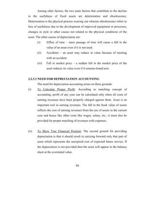Among other factors, the two main factors that contribute to the decline
in the usefulness of fixed assets are deterioration and obsolescence.
Deterioration is the physical process wearing out whereas obsolescence refers to
loss of usefulness due to the development of improved equipment or processes,
changes in style or other causes not related to the physical conditions of the
asset. The other causes of depreciation are:
       (i)     Efflux of time – mere passage of time will cause a fall in the
               value of an asset even if it is not used.
       (ii)    Accidents – an asset may reduce in value because of meeting
               with an accident.
       (iii)   Fall in market price – a sudden fall in the market price of the
               asset reduces its value even if it remains brand new.


2.2.3.3 NEED FOR DEPRECIATION ACCOUNTING
       The need for depreciation accounting arises on three grounds:
(i)    To Calculate Proper Profit: According to matching concept of
       accounting, profit of any year can be calculated only when all costs of
       earning revenues have been properly charged against them. Asset is an
       important tool in earning revenues. The fall in the book value of assets
       reflects the cost of earning revenues from the use of assets in the current
       year and hence like other costs like wages, salary, etc., it must also be
       provided for proper matching of revenues with expenses.


(ii)   To Show True Financial Position: The second ground for providing
       depreciation is that it should result in carrying forward only that part of
       asset which represents the unexpired cost of expected future service. If
       the depreciation is not provided then the asset will appear in the balance
       sheet at the overstated value.



                                         98
 