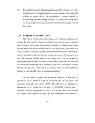 (iii)   To Make Provision for Replacement of Assets: If no change were made
        for depreciation, profits of the concern would be more to that extent. By
        making an annual charge for depreciation, a concern would be
        accumulating resources enough to enable it to replace an asset when
        necessary. Replacement, thus, does not disturb the financial position of
        the concern.




2.2.3.4 METHODS OF DEPRECIATION
        The amount of depreciation of a fixed asset is determined taking into
account the following three factors: its original cost, its recoverable cost at the
time it is retired from service and the length of its life. Out of these three factors
the only factor which is accurately known is the original cost of the asset. The
other two factors cannot be accurately determined until the asset is retired. They
must be estimated at the time the asset is placed in service. The excess of cost
over the estimated residual value is the amount that is to be recorded as
depreciation expense during the assets life-time. There are no hard and fast rules
for estimating either the period of usefulness of an asset or its residual value at
the end of such period. Hence these two factors, which are inter-related are
affected to a considerable extent by management policies.


        Let the reader consider the following example: A machine is
purchased for Rs.1,00,000 with an estimated life of five years and
estimated residual value of Rs.10,000. The objective of depreciation
accounting is to charge this net cost of Rs.90,000 (original cost –
residual value) as an expense over the 5 year period. How much should
be charged as an expense each year? To give an answer to this question a



                                         99
 