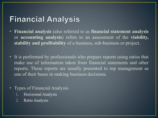 • Financial analysis (also referred to as financial statement analysis
or accounting analysis) refers to an assessment of the viability,
stability and profitability of a business, sub-business or project.
• It is performed by professionals who prepare reports using ratios that
make use of information taken from financial statements and other
reports. These reports are usually presented to top management as
one of their bases in making business decisions.
• Types of Financial Analysis:
1. Horizontal Analysis
2. Ratio Analysis
 
