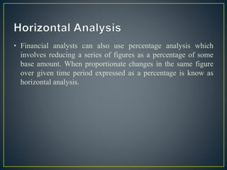 • Financial analysts can also use percentage analysis which
involves reducing a series of figures as a percentage of some
base amount. When proportionate changes in the same figure
over given time period expressed as a percentage is know as
horizontal analysis.
 