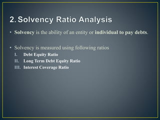 • Solvency is the ability of an entity or individual to pay debts.
• Solvency is measured using following ratios
I. Debt Equity Ratio
II. Long Term Debt Equity Ratio
III. Interest Coverage Ratio
 