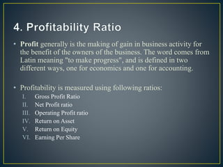 • Profit generally is the making of gain in business activity for
the benefit of the owners of the business. The word comes from
Latin meaning "to make progress", and is defined in two
different ways, one for economics and one for accounting.
• Profitability is measured using following ratios:
I. Gross Profit Ratio
II. Net Profit ratio
III. Operating Profit ratio
IV. Return on Asset
V. Return on Equity
VI. Earning Per Share
 