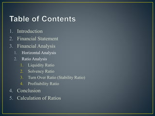 1. Introduction
2. Financial Statement
3. Financial Analysis
1. Horizontal Analysis
2. Ratio Analysis
1. Liquidity Ratio
2. Solvency Ratio
3. Turn Over Ratio (Stability Ratio)
4. Profitability Ratio
4. Conclusion
5. Calculation of Ratios
 