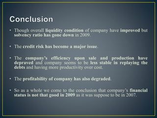 • Though overall liquidity condition of company have improved but
solvency ratio has gone down in 2009.
• The credit risk has become a major issue.
• The company’s efficiency upon sale and production have
depraved and company seems to be less stable in replaying the
debts and having more productivity over cost.
• The profitability of company has also degraded.
• So as a whole we come to the conclusion that company’s financial
status is not that good in 2009 as it was suppose to be in 2007.
 