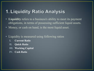 • Liquidity refers to a business's ability to meet its payment
obligations, in terms of possessing sufficient liquid assets.
• Money, or cash on hand, is the most liquid asset.
• Liquidity is measured using following ratios
I. Current Ratio
II. Quick Ratio
III. Working Capital
IV. Cash Ratio
 