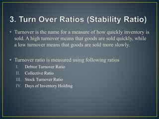 • Turnover is the name for a measure of how quickly inventory is
sold. A high turnover means that goods are sold quickly, while
a low turnover means that goods are sold more slowly.
• Turnover ratio is measured using following ratios
I. Debtor Turnover Ratio
II. Collective Ratio
III. Stock Turnover Ratio
IV. Days of Inventory Holding
 