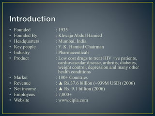 • Founded : 1935
• Founded By : Khwaja Abdul Hamied
• Headquarters : Mumbai, India
• Key people : Y. K. Hamied Chairman
• Industry : Pharmaceuticals
• Product : Low cost drugs to treat HIV +ve patients,
cardiovascular disease, arthritis, diabetes,
weight control, depression and many other
health conditions
• Market : 180+ Countries
• Revenue : ▲ Rs.37.6 billion (~939M USD) (2006)
• Net income : ▲ Rs. 9.1 billion (2006)
• Employees : 7,000+
• Website : www.cipla.com
 
