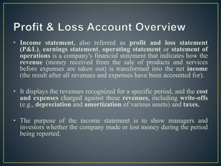 • Income statement, also referred as profit and loss statement
(P&L), earnings statement, operating statement or statement of
operations is a company's financial statement that indicates how the
revenue (money received from the sale of products and services
before expenses are taken out) is transformed into the net income
(the result after all revenues and expenses have been accounted for).
• It displays the revenues recognized for a specific period, and the cost
and expenses charged against these revenues, including write-offs
(e.g., depreciation and amortization of various assets) and taxes.
• The purpose of the income statement is to show managers and
investors whether the company made or lost money during the period
being reported.
 