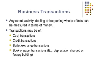 Business Transactions
 Any event, activity, dealing or happening whose effects can
be measured in terms of money.
 Transactions may be of:
 Cash transactions
 Credit transactions
 Barter/exchange transactions
 Book or paper transactions (E.g. depreciation charged on
factory building)
 