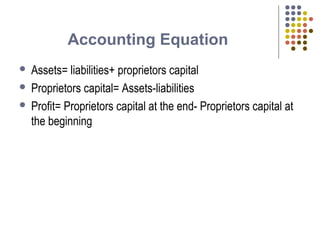 Accounting Equation
 Assets= liabilities+ proprietors capital
 Proprietors capital= Assets-liabilities
 Profit= Proprietors capital at the end- Proprietors capital at
the beginning
 