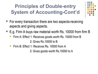 Principles of Double-entry
System of Accounting-Cont’d
 For every transaction there are two aspects-receiving
aspects and giving aspects.
 E.g. Firm A buys raw material worth Rs. 10000 from firm B
 Firm A: Effect 1: Receives goods worth Rs. 10000 from B
2: Gives Rs.10000 to B
 Firm B: Effect 1: Receives Rs. 10000 from A
2: Gives goods worth Rs.10000 to A
 