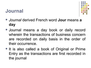 Journal
 Journal derived French word Jour means a
day
 Journal means a day book or daily record
wherein the transactions of business concern
are recorded on daily basis in the order of
their occurrence.
 It is also called a book of Original or Prime
Entry as the transactions are first recorded in
the journal
 