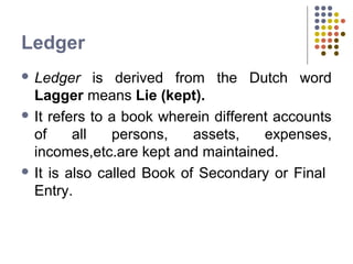 Ledger
 Ledger is derived from the Dutch word
Lagger means Lie (kept).
 It refers to a book wherein different accounts
of all persons, assets, expenses,
incomes,etc.are kept and maintained.
 It is also called Book of Secondary or Final
Entry.
 