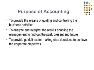 Purpose of Accounting
 To provide the means of guiding and controlling the
business activities
 To analyze and interpret the results enabling the
management to find out the past, present and future
 To provide guidelines for making wise decisions to achieve
the corporate objectives
 