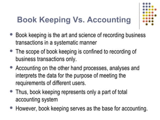 Book Keeping Vs. Accounting
 Book keeping is the art and science of recording business
transactions in a systematic manner
 The scope of book keeping is confined to recording of
business transactions only.
 Accounting on the other hand processes, analyses and
interprets the data for the purpose of meeting the
requirements of different users.
 Thus, book keeping represents only a part of total
accounting system
 However, book keeping serves as the base for accounting.
 