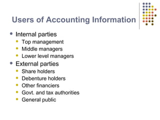 Users of Accounting Information
 Internal parties
 Top management
 Middle managers
 Lower level managers
 External parties
 Share holders
 Debenture holders
 Other financiers
 Govt. and tax authorities
 General public
 