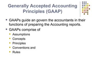 Generally Accepted Accounting
Principles (GAAP)
 GAAPs guide an govern the accountants in their
functions of preparing the Accounting reports.
 GAAPs comprise of
 Assumptions
 Concepts
 Principles
 Conventions and
 Rules
 