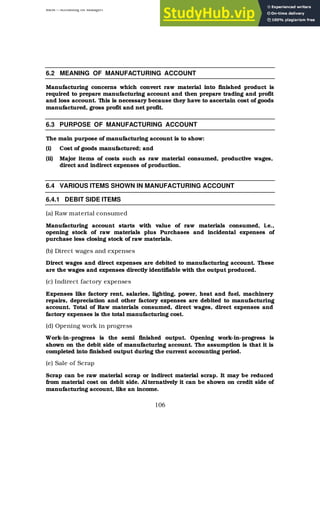 BBM – Accounting for Managers
106
6.2 MEANING OF MANUFACTURING ACCOUNT
Manufacturing concerns which convert raw material into finished product is
required to prepare manufacturing account and then prepare trading and profit
and loss account. This is necessary because they have to ascertain cost of goods
manufactured, gross profit and net profit.
6.3 PURPOSE OF MANUFACTURING ACCOUNT
The main purpose of manufacturing account is to show:
(i) Cost of goods manufactured; and
(ii) Major items of costs such as raw material consumed, productive wages,
direct and indirect expenses of production.
6.4 VARIOUS ITEMS SHOWN IN MANUFACTURING ACCOUNT
6.4.1 DEBIT SIDE ITEMS
(a) Raw material consumed
Manufacturing account starts with value of raw materials consumed, i.e.,
opening stock of raw materials plus Purchases and incidental expenses of
purchase less closing stock of raw materials.
(b) Direct wages and expenses
Direct wages and direct expenses are debited to manufacturing account. These
are the wages and expenses directly identifiable with the output produced.
(c) Indirect factory expenses
Expenses like factory rent, salaries, lighting, power, heat and fuel, machinery
repairs, depreciation and other factory expenses are debited to manufacturing
account. Total of Raw materials consumed, direct wages, direct expenses and
factory expenses is the total manufacturing cost.
(d) Opening work in progress
Work-in-progress is the semi finished output. Opening work-in-progress is
shown on the debit side of manufacturing account. The assumption is that it is
completed into finished output during the current accounting period.
(e) Sale of Scrap
Scrap can be raw material scrap or indirect material scrap. It may be reduced
from material cost on debit side. Alternatively it can be shown on credit side of
manufacturing account, like an income.
 
