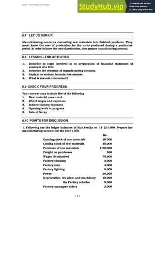 BBM – Accounting for Managers
111
6.7 LET US SUM UP
Manufacturing concerns converting raw materials into finished products. They
must know the cost of production for the units produced during a particular
period. In order to know the cost of production, they prepare manufacturing account.
6.8 LESSON – END ACTIVITIES
1. Describe to steps involved in to preparation of financial statement of
accounts of a firm.
2. Describe the contents of manufacturing account.
3. Explain to various financial statements.
4. What is material consumed?
6.9 CHECK YOUR PROGRESS
Your answer may include five of the following
1. Raw material consumed
2. Direct wages and expenses
3. Indirect factory expenses
4. Opening work in progress
5. Sale of Scrap
6.10 POINTS FOR DISCUSSION
1. Following are the ledger balances of M/s.Seetha on 31-12-1999. Prepare her
manufacturing account for the year 1999.
Rs.
Opening stock of raw materials 10,000
Closing stock of raw materials 15,000
Purchase of raw materials 1,50,000
Freight on purchases 500
Wages (Productive) 75,000
Factory cleaning 2,000
Factory rent 4,000
Factory lighting 5,000
Power 20,000
Depreciation: On plant and machinery 15,000
On Factory vehicles 5,000
Factory managers salary 2,000
 