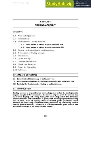 BBM – Accounting for Managers
113
LESSON-7
TRADING ACCOUNT
CONTENTS
7.0 Aims and objectives
7.1 Introduction
7.2 Preparation of Trading Account
7.2.1 Items shown in trading account: (A) Debit side
7.2.2 Items shown in trading account: (B) Credit side
7.3 Closing entries relating to trading account
7.4 A Specimen of Trading account
7.5 Illustrations
7.6 Let us Sum Up
7.7 Lesson-End Activities
7.8 Check your Progress
7.9 Points for Discussion
7.10 References
7.0 AIMS AND OBJECTIVES
(i) To understand the meaning of trading account
(ii) To know the items shown in trading account Debit side and Credit side
(iii) To study the Closing entries relating to trading account.
7.1 INTRODUCTION
Trading account is prepared for an accounting period to find the trading results
or gross margin of the business i.e., the amount of gross profit the concern has
made from buying and selling during the accounting period. The difference
between the sales and cost of sales is gross profit. For the purpose of computing
cost of sales, value of opening stock of finished goods, purchases, direct
expenses on purchasing and manufacturing are added up and closing stock of
finished goods is reduced. The balance of this account shows gross profit or loss
which is transferred to the profit and loss account.
 