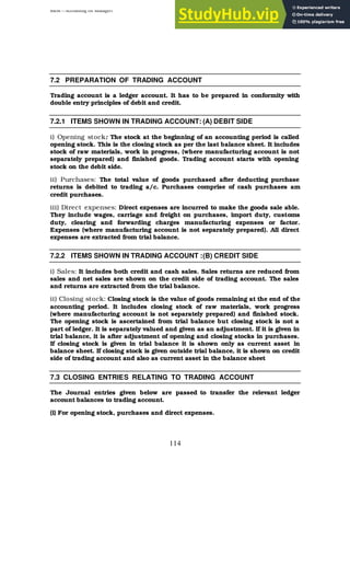 BBM – Accounting for Managers
114
7.2 PREPARATION OF TRADING ACCOUNT
Trading account is a ledger account. It has to be prepared in conformity with
double entry principles of debit and credit.
7.2.1 ITEMS SHOWN IN TRADING ACCOUNT: (A) DEBIT SIDE
i) Opening stock: The stock at the beginning of an accounting period is called
opening stock. This is the closing stock as per the last balance sheet. It includes
stock of raw materials, work in progress, (where manufacturing account is not
separately prepared) and finished goods. Trading account starts with opening
stock on the debit side.
ii) Purchases: The total value of goods purchased after deducting purchase
returns is debited to trading a/c. Purchases comprise of cash purchases am
credit purchases.
iii) Direct expenses: Direct expenses are incurred to make the goods sale able.
They include wages, carriage and freight on purchases, import duty, customs
duty, clearing and forwarding charges manufacturing expenses or factor.
Expenses (where manufacturing account is not separately prepared). All direct
expenses are extracted from trial balance.
7.2.2 ITEMS SHOWN IN TRADING ACCOUNT :(B) CREDIT SIDE
i) Sales: It includes both credit and cash sales. Sales returns are reduced from
sales and net sales are shown on the credit side of trading account. The sales
and returns are extracted from the trial balance.
ii) Closing stock: Closing stock is the value of goods remaining at the end of the
accounting period. It includes closing stock of raw materials, work progress
(where manufacturing account is not separately prepared) and finished stock.
The opening stock is ascertained from trial balance but closing stock is not a
part of ledger. It is separately valued and given as an adjustment. If it is given in
trial balance, it is after adjustment of opening and closing stocks in purchases.
If closing stock is given in trial balance it is shown only as current asset in
balance sheet. If closing stock is given outside trial balance, it is shown on credit
side of trading account and also as current asset in the balance sheet
7.3 CLOSING ENTRIES RELATING TO TRADING ACCOUNT
The Journal entries given below are passed to transfer the relevant ledger
account balances to trading account.
(i) For opening stock, purchases and direct expenses.
 