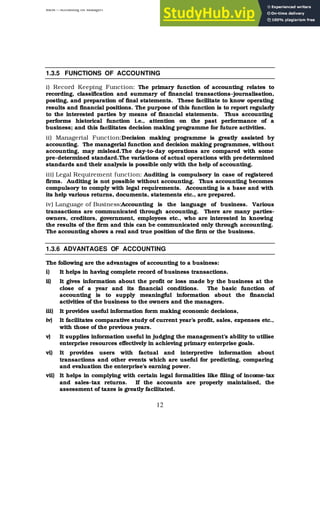 BBM – Accounting for Managers
12
1.3.5 FUNCTIONS OF ACCOUNTING
i) Record Keeping Function: The primary function of accounting relates to
recording, classification and summary of financial transactions-journalisation,
posting, and preparation of final statements. These facilitate to know operating
results and financial positions. The purpose of this function is to report regularly
to the interested parties by means of financial statements. Thus accounting
performs historical function i.e., attention on the past performance of a
business; and this facilitates decision making programme for future activities.
ii) Managerial Function:Decision making programme is greatly assisted by
accounting. The managerial function and decision making programmes, without
accounting, may mislead.The day-to-day operations are compared with some
pre-determined standard.The variations of actual operations with predetermined
standards and their analysis is possible only with the help of accounting.
iii) Legal Requirement function: Auditing is compulsory in case of registered
firms. Auditing is not possible without accounting. Thus accounting becomes
compulsory to comply with legal requirements. Accounting is a base and with
its help various returns, documents, statements etc., are prepared.
iv) Language of Business:Accounting is the language of business. Various
transactions are communicated through accounting. There are many parties-
owners, creditors, government, employees etc., who are interested in knowing
the results of the firm and this can be communicated only through accounting.
The accounting shows a real and true position of the firm or the business.
1.3.6 ADVANTAGES OF ACCOUNTING
The following are the advantages of accounting to a business:
i) It helps in having complete record of business transactions.
ii) It gives information about the profit or loss made by the business at the
close of a year and its financial conditions. The basic function of
accounting is to supply meaningful information about the financial
activities of the business to the owners and the managers.
iii) It provides useful information form making economic decisions,
iv) It facilitates comparative study of current year’s profit, sales, expenses etc.,
with those of the previous years.
v) It supplies information useful in judging the management’s ability to utilise
enterprise resources effectively in achieving primary enterprise goals.
vi) It provides users with factual and interpretive information about
transactions and other events which are useful for predicting, comparing
and evaluation the enterprise’s earning power.
vii) It helps in complying with certain legal formalities like filing of income-tax
and sales-tax returns. If the accounts are properly maintained, the
assessment of taxes is greatly facilitated.
 