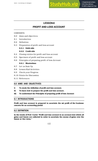 BBM – Accounting for Managers
122
LESSON-8
PROFIT AND LOSS ACCOUNT
CONTENTS
8.0 Aims and objectives
8.1 Introduction
8.2 Definition
8.3 Preparation of profit and loss account
8.3.1 Debit side
8.3.2 Credit side
8.4 Closing entries for profit and loss account
8.5 Specimen of profit and loss account
8.6 Principles of preparing profit of loss Account
8.6.1 Illustrations
8.7 Let us Sum Up
8.8 Lesson-End Activities
8.9 Check your Progress
8.10 Points for Discussion
8.11 References
8.0 AIMS AND OBJECTIVES
i) To study the definition of profit and loss account.
ii) To learn how to prepare the profit and loss account.
iii) To understand the Principles of preparing profit of loss Account
8.1 INTRODUCTIONS
Profit and loss account is prepared to ascertain the net profit of the business
concern for an accounting period
8.2 DEFINITION
In the words of Prof. Carter “Profit and loss account is an account into which all
gains and losses are collected in order to ascertain the excess of gains over the
losses or vice versa.”
 