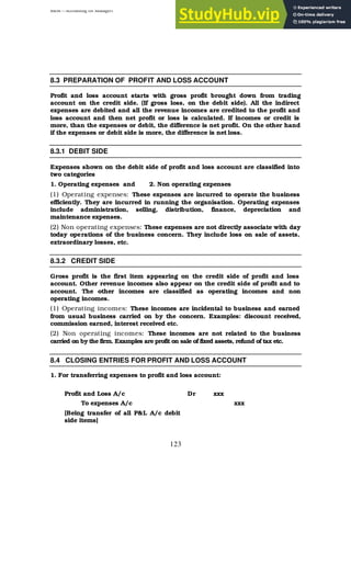 BBM – Accounting for Managers
123
8.3 PREPARATION OF PROFIT AND LOSS ACCOUNT
Profit and loss account starts with gross profit brought down from trading
account on the credit side. (If gross loss, on the debit side). All the indirect
expenses are debited and all the revenue incomes are credited to the profit and
loss account and then net profit or loss is calculated. If incomes or credit is
more, than the expenses or debit, the difference is net profit. On the other hand
if the expenses or debit side is more, the difference is net loss.
8.3.1 DEBIT SIDE
Expenses shown on the debit side of profit and loss account are classified into
two categories
1. Operating expenses and 2. Non operating expenses
(1) Operating expenses: These expenses are incurred to operate the business
efficiently. They are incurred in running the organisation. Operating expenses
include administration, selling, distribution, finance, depreciation and
maintenance expenses.
(2) Non operating expenses: These expenses are not directly associate with day
today operations of the business concern. They include loss on sale of assets,
extraordinary losses, etc.
8.3.2 CREDIT SIDE
Gross profit is the first item appearing on the credit side of profit and loss
account. Other revenue incomes also appear on the credit side of profit and to
account. The other incomes are classified as operating incomes and non
operating incomes.
(1) Operating incomes: These incomes are incidental to business and earned
from usual business carried on by the concern. Examples: discount received,
commission earned, interest received etc.
(2) Non operating incomes: These incomes are not related to the business
carried on by the firm. Examples are profit on sale of fixed assets, refund of tax etc.
8.4 CLOSING ENTRIES FOR PROFIT AND LOSS ACCOUNT
1. For transferring expenses to profit and loss account:
Profit and Loss A/c Dr xxx
To expenses A/c xxx
[Being transfer of all P&L A/c debit
side items]
 