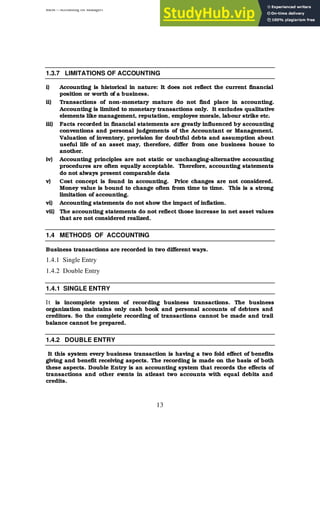 BBM – Accounting for Managers
13
1.3.7 LIMITATIONS OF ACCOUNTING
i) Accounting is historical in nature: It does not reflect the current financial
position or worth of a business.
ii) Transactions of non-monetary mature do not find place in accounting.
Accounting is limited to monetary transactions only. It excludes qualitative
elements like management, reputation, employee morale, labour strike etc.
iii) Facts recorded in financial statements are greatly influenced by accounting
conventions and personal judgements of the Accountant or Management.
Valuation of inventory, provision for doubtful debts and assumption about
useful life of an asset may, therefore, differ from one business house to
another.
iv) Accounting principles are not static or unchanging-alternative accounting
procedures are often equally acceptable. Therefore, accounting statements
do not always present comparable data
v) Cost concept is found in accounting. Price changes are not considered.
Money value is bound to change often from time to time. This is a strong
limitation of accounting.
vi) Accounting statements do not show the impact of inflation.
vii) The accounting statements do not reflect those increase in net asset values
that are not considered realized.
1.4 METHODS OF ACCOUNTING
Business transactions are recorded in two different ways.
1.4.1 Single Entry
1.4.2 Double Entry
1.4.1 SINGLE ENTRY
It is incomplete system of recording business transactions. The business
organization maintains only cash book and personal accounts of debtors and
creditors. So the complete recording of transactions cannot be made and trail
balance cannot be prepared.
1.4.2 DOUBLE ENTRY
It this system every business transaction is having a two fold effect of benefits
giving and benefit receiving aspects. The recording is made on the basis of both
these aspects. Double Entry is an accounting system that records the effects of
transactions and other ev
ents in atleast two accounts with equal debits and
credits.
 