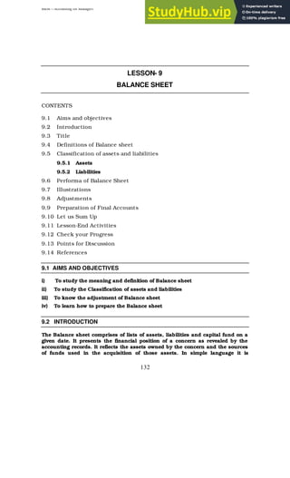 BBM – Accounting for Managers
132
LESSON- 9
BALANCE SHEET
CONTENTS
9.1 Aims and objectives
9.2 Introduction
9.3 Title
9.4 Definitions of Balance sheet
9.5 Classification of assets and liabilities
9.5.1 Assets
9.5.2 Liabilities
9.6 Performa of Balance Sheet
9.7 Illustrations
9.8 Adjustments
9.9 Preparation of Final Accounts
9.10 Let us Sum Up
9.11 Lesson-End Activities
9.12 Check your Progress
9.13 Points for Discussion
9.14 References
9.1 AIMS AND OBJECTIVES
i) To study the meaning and definition of Balance sheet
ii) To study the Classification of assets and liabilities
iii) To know the adjustment of Balance sheet
iv) To learn how to prepare the Balance sheet
9.2 INTRODUCTION
The Balance sheet comprises of lists of assets, liabilities and capital fund on a
given date. It presents the financial position of a concern as revealed by the
accounting records. It reflects the assets owned by the concern and the sources
of funds used in the acquisition of those assets. In simple language it is
 