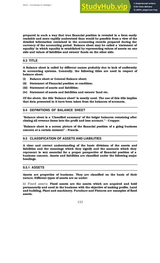 BBM – Accounting for Managers
133
prepared in such a way that true financial position is revealed in a form easily
readable and more rapidly understood than would be possible from a view of the
detailed information contained in the accounting records prepared during the
currency of the accounting period. Balance sheet may be called a ‘statement of
equality’ in which equality is established by representing values of assets on one
side and values of liabilities and owners' funds on the other side.
9.3 TITLE
A Balance sheet is called by different names probably due to lack of uniformity
in accounting systems. Generally, the following titles are used in respect of
balance sheet:
(i) Balance sheet or General Balance sheet;
(ii) Statement of Financial position or condition;
(iii) Statement of assets and liabilities;
(iv) Statement of assets and liabilities and owners’ fund etc.
Of the above, the title 'Balance sheet" is mostly used. The use of this title implies
that data presented in it have been taken from the balances of accounts,
9.4 DEFINITIONS OF BALANCE SHEET
“Balance sheet is a ‘Classified summary’ of the ledger balances remaining after
closing all revenue items into the profit and loss account.” - Cropper.
“Balance sheet is a screen picture of the financial position of a going business
concern at a certain moment” - Francis.
9.5 CLASSIFICATION OF ASSETS AND LIABILITIES
A clear and correct understanding of the basic divisions of the assets and
liabilities and the meanings which they signify and the amounts which they
represent is v
ery essential for a proper perspective of financial position of a
business concern. Assets and liabilities are classified under the following major
headings.
9.5.1 ASSETS
Assets are properties of business. They are classified on the basis of their
nature. Different types of assets are as under:
(i) Fixed assets: Fixed assets are the assets which are acquired and held
permanently and used in the business with the objective of making profits. Land
and building, Plant and machinery, Furniture and Fixtures are examples of fixed
assets.
 