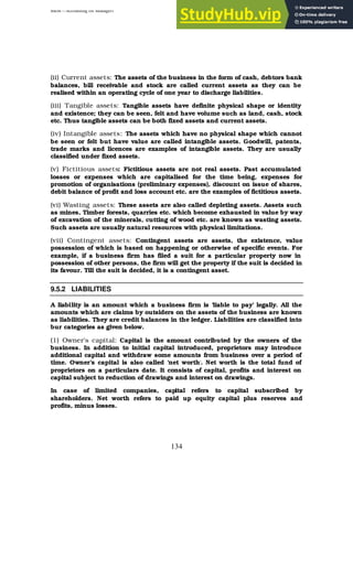 BBM – Accounting for Managers
134
(ii) Current assets: The assets of the business in the form of cash, debtors bank
balances, bill receivable and stock are called current assets as they can be
realised within an operating cycle of one year to discharge liabilities.
(iii) Tangible assets: Tangible assets have definite physical shape or identity
and existence; they can be seen, felt and have volume such as land, cash, stock
etc. Thus tangible assets can be both fixed assets and current assets.
(iv) Intangible assets: The assets which have no physical shape which cannot
be seen or felt but have value are called intangible assets. Goodwill, patents,
trade marks and licences are examples of intangible assets. They are usually
classified under fixed assets.
(v) Fictitious assets: Fictitious assets are not real assets. Past accumulated
losses or expenses which are capitalised for the time being, expenses for
promotion of organisations (preliminary expenses), discount on issue of shares,
debit balance of profit and loss account etc. are the examples of fictitious assets.
(vi) Wasting assets: These assets are also called depleting assets. Assets such
as mines, Timber forests, quarries etc. which become exhausted in value by way
of excavation of the minerals, cutting of wood etc. are known as wasting assets.
Such assets are usually natural resources with physical limitations.
(vii) Contingent assets: Contingent assets are assets, the existence, value
possession of which is based on happening or otherwise of specific events. For
example, if a business firm has filed a suit for a particular property now in
possession of other persons, the firm will get the property if the suit is decided in
its favour. Till the suit is decided, it is a contingent asset.
9.5.2 LIABILITIES
A liability is an amount which a business firm is ‘liable to pay’ legally. All the
amounts which are claims by outsiders on the assets of the business are known
as liabilities. They are credit balances in the ledger. Liabilities are classified into
bur categories as given below.
(1) Owner's capital: Capital is the amount contributed by the owners of the
business. In addition to initial capital introduced, proprietors may introduce
additional capital and withdraw some amounts from business over a period of
time. Owner’s capital is also called ‘net worth’. Net worth is the total fund of
proprietors on a particulars date. It consists of capital, profits and interest on
capital subject to reduction of drawings and interest on drawings.
In case of limited companies, capital refers to capital subscribed by
shareholders. Net worth refers to paid up equity capital plus reserves and
profits, minus losses.
 