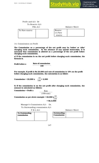 BBM – Accounting for Managers
147
Profit and A/c Dr
To Reserve A/c
P&L A/c Balance Sheet
14. Commission on Profit
The Commission as a percentage of the net profit may be ‘before’ or ‘after’
charging such commission. In the absence of any special instruction, it is
assumed that commission is allowed as a percentage of the net profit before
charging such commission.
a) If the commission is on the net profit before charging such commission, the
formula is.
Profit before x
For example, if profit is Rs.22,000 and rate of commission is 10% on the profit
before charging such commission, the calculation is as follow:
Commission = 22,000 x = 2,200
b) If the commission is on the net profit after charging such commission, the
amount is calculated as follows:
Commission = Profit x
Commission as per above example = 22,000 x
= Rs.2,000
Manager’s Commission A/c Dr.
To Outstanding commission A/c
P & L A/c Balance Sheet
To New reserve Reserve
(+) New
reserve
Rate of commission
100
10
100
Rate
(100+rate)
10
110
To Outstanding
commission
Outstanding
Commission
 