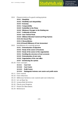 BBM – Accounting for Managers
172
10.8 Characteristics of a good costing system
10.8.1 Simplicity
10.8.2 Flexibility and Adaptability:
10.8.3 Economy
10.8.4 Comparability
10.8.5 Suitability to the Firms
10.8.6 Minimum Changes to the Existing one
10.8.7 Uniformity of Forms
10.8.8 Less Clerical Work
10.8.9 Efficient Material Control and Wage System
10.8.10A Sound Plan
10.8.11 Reconciliation
10.8.12Overall Efficiency of Cost Accountant
10.9 Installation of a costing system
10.9.1 Determination of objectives
10.9.2 Study of the nature of business
10.9.3 Study of the nature of the organization
10.9.4 Deciding the structure of cost accounts
10.9.5 Determination of cost rates
10.9.6 Organization of the cost office
10.9.7 Introducing the system
10.10 Cost concepts
10.10.1 Cost Unit
10.10.2 Cost Centre
10.10.3 Profit Centre
10.10.4 Distinguish between cost centre and profit centre
10.11 Cost control
10.12 Cost reduction
10.13 Difference between cost control and cost reduction
10.14 Let us Sum Up
10.15 Lesson-End Activities
10.16 Check your Progress
10.17 Points for Discussion
10.18 References
 