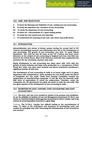 BBM – Accounting for Managers
173
10.0 AIMS AND OBJECTIVES
i) To know the Meaning and Definition of cost, costing and cost Accounting
ii) To study the objectives and functions of cost Accounting
iii) To study the importance of cost Accounting
iv) To know the Characteristics of a good costing system
v) To study the cost control and cost reduction
vi) To understand the meaning of cost unit, cost centre and profit centre.
10.1 INTRODUCTION
Industrialization and advent of factory system during the second half of 19th
Century necessitating accurate cost information have led to the development of
cost accounting. The growth of cost accounting was slow. To quote Eldons
Handristen “Not until the last 20 years of the 19th Century was there much
literature on the subject of cost accounting in England and even very little was
found in the United States. Most of the literature until this time emphasized the
procedure for the calculation of prime costs only”.
Rapid development in cost accounting has taken place after 1914 with the
growth of heavy industry and large scale production as a consequence of First
World War when cost other than material and labour (overhead) constituted a
significant portion of total cost.
The development of cost accounting in India is of recent origin and it is given
importance after independence, when provision for Cost Audit under Sec.233 B
of Companies Act was made. Vivian Bose Enquiry Committee revealed the
malpractices of manufacturing companies. It was felt that the financial audit
falls short of expectations to reveal the malpractices. Therefore, under the
Companies Act, the government was given the power to order for cost audit. This
has given impetus to the development of cost accounting in India.
10.2 DEFINITION OF COST, COSTING, COST ACCOUNTING AND COST
ACCOUNTANCY
Cost: The term ‘cost’ has to be studied in relation to its purpose and conditions.
As per the definition by Institute of Cost and Management Accountants (I.C.M.A.), now
known as Chartered Institute of Management Accountants (C.I.M.A.), London ‘cost’is the
amount of: actual expenditure incurred on a given thing.
Costing: The I.C.M.A., London has defined costing as the ascertainment of
costs. “It refers to the techniques and processes of ascertaining costs and
studies the principles and rules concerning the determination of cost of products
and services”.
 