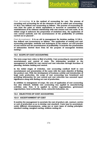 BBM – Accounting for Managers
174
Cost Accounting: It is the method of accounting for cost. The process of
recording and accounting for all the elements of cost is called cost accounting.
I.C.M.A. has defined cost accounting as follows: “The process of accounting for
cost from the point at which expenditure is incurred or committed to the
establishment of its ultimate relationship with cost centers and cost units. In its
widest usage it embraces the preparation of statistical data, the application of
cost control methods and the ascertainment of the profitability of activities
carried out or planned”.
Cost Accountancy: It is an aid to management for decision making. I.C.M.A.,
has defined cost accountancy as follows: “The application of costing and cost
accounting principles, methods and techniques to the science, art and practice
of cost control and the ascertainment of profitability. It includes the presentation
of information derived there from for the purpose of managerial decision
making”.
10.3 SCOPE OF COST ACCOUNTING
The term scope here refers to filed of activity. Cost accounting is concerned with
ascertainment and control of costs. The information provided to the
management is helpful for cost control and cost reduction through functions of
planning, decision making and control.
In the initial stages of evolution, cost accounting confined itself to cost
ascertainment and presentation of the same with the main objective of finding
the product cost. With the development of business activity and introduction of
large scale production, the scope of cost accounting was broadened and
providing information for cost control and cost reduction has assumed equal
significance along with finding out cost of production.
In addition to enlargement of scope, the area of application of cost accounting
has also widened. Initially cost accounting was applied in manufacturing
activities only. Now, it is applied in service organizations, government
organizations, local authorities, farms, extractive industries, etc.
10.4 OBJECTIVES OF COST ACCOUNTING
10.4.1 ASCERTAINMENT OF COST
It enables the management to ascertain the cost of product, job, contract, service
or unit of production so as to develop cost standard. Costs may be ascertained,
under different circumstances, using one or more types of costing principles-
standard costing, marginal costing, uniform costing etc.
 
