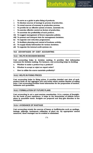 BBM – Accounting for Managers
176
i) To serve as a guide to price fixing of products.
ii) To disclose sources of wastage in process of production.
iii) To reveal sources of economy in production process.
iv) To provide for an effective system of stores, materials etc.
v) To exercise effective control on factors of production.
vi) To ascertain the profitability of each product.
vii) To suggest management of future expansion policies.
viii) To present and interpret data for management decisions.
ix) To organize cost reduction programmes.
x) To facilitate planning and control of business activity.
xi) To supply timely information for various decisions.
xii) To organize the internal audit systems etc.
10.6 ADVANTAGES OF COST ACCOUNTING
10.6.1 HELPS IN DECISION MAKING
Cost accounting helps in decision making. It provides vital information
necessary for decision making. For instance, cost accounting helps in deciding:
a. Whether to make a product buy a product?
b. Whether to accept or reject an export order?
c. How to utilize the scarce materials profitably?
10.6.2 HELPS IN FIXING PRICES
Cost accounting helps in fixing prices. It provides detailed cost data of each
product (both on the aggregate and unit basis) which enables fixation of selling
price. Cost accounting provides basis information for the preparation of tenders,
estimates and quotations.
10.6.3 FORMULATION OF FUTURE PLANS
Cost accounting is not a post-mortem examination. It is a system of foresight.
On the basis of past experience, it helps in the formulation of definite future
plans in quantitive terms. Budgets are prepared and they give direction to the
enterprise.
10.6.4 AVOIDANCE OF WASTAGE
Cost accounting reveals the sources of losses or inefficiencies such as spoilage,
leakage, pilferage, inadequate utilization of plant etc. By appropriate control
measures, these wastages can be avoided or minimized.
 