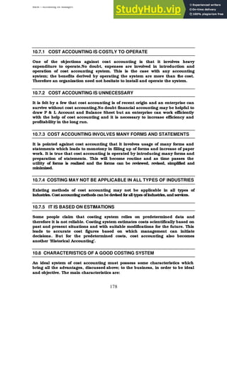 BBM – Accounting for Managers
178
10.7.1 COST ACCOUNTING IS COSTLY TO OPERATE
One of the objections against cost accounting is that it involves heavy
expenditure to operate.No doubt, expenses are involved in introduction and
operation of cost accounting system. This is the case with any accounting
system; the benefits derived by operating the system are more than t
he cost.
Therefore an organization need not hesitate to install and operate the system.
10.7.2 COST ACCOUNTING IS UNNECESSARY
It is felt by a few that cost accounting is of recent origin and an enterprise can
survive without cost accounting.No doubt financial accounting may be helpful to
draw P & L Account and Balance Sheet but an enterprise can work efficiently
with the help of cost accounting and it is necessary to increase efficiency and
profitability in the long run.
10.7.3 COST ACCOUNTING INVOLVES MANY FORMS AND STATEMENTS
It is pointed against cost accounting that it involves usage of many forms and
statements which leads to monotony in filling up of forms and increase of paper
work. It is true that cost accounting is operated by introducing many forms and
preparation of statements. This will become routine and as time passes the
utility of forms is realized and the forms can be reviewed, revised, simplified and
minimized.
10.7.4 COSTING MAY NOT BE APPLICABLE IN ALL TYPES OF INDUSTRIES
Existing methods of cost accounting may not be applicable in all types of
industries. Costaccounting methods can bedevised for alltypes ofindustries, and services.
10.7.5 IT IS BASED ON ESTIMATIONS
Some people claim that costing system relies on predetermined data and
therefore it is not reliable. Costing system estimates costs scientifically based on
past and present situations and with suitable modifications for the future. This
leads to accurate cost figures based on which management can initiate
decisions. But for the predetermined costs, cost accounting also becomes
another ‘Historical Accounting’.
10.8 CHARACTERISTICS OF A GOOD COSTING SYSTEM
An ideal system of cost accounting must possess some characteristics which
bring all the advantages, discussed above; to the business, in order to be ideal
and objective. The main characteristics are:
 