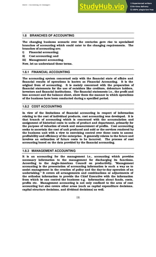 BBM – Accounting for Managers
18
1.8 BRANCHES OF ACCOUNTING
The changing business scenario over the centuries gave rise to specialized
branches of accounting which could cater to the changing requirements. The
branches of accounting are;
i) Financial accounting;
ii) Cost accounting; and
iii) Management accounting.
Now, let us understand these terms.
1.8.1 FINANCIAL ACCOUNTING
The accounting system concerned only with the financial state of affairs and
financial results of operations is known as Financial Accounting. It is the
original from of accounting. It is mainly concerned with the preparation of
financial statements for the use of outsiders like creditors, debenture holders,
investors and financial institutions. The financial statements i.e., the profit and
loss account and the balance sheet, show them the manner in which operations
of the business have been conducted during a specified period.
1.8.2 COST ACCOUNTING
In view of the limitations of financial accounting in respect of information
relating to the cost of individual products, cost accounting was developed. It is
that branch of accounting which is concerned with the accumulation and
assignment of historical costs to units of product and department, primarily for
the purpose of valuation of stock and measurement of profits. Cost accounting
seeks to ascertain the cost of unit produced and sold or the services rendered by
the business unit with a view to exercising control over these costs to assess
profitability and efficiency of the enterprise. It generally relates to the future and
involves an estimation of future costs to be incurred. The process of cost
accounting based on the data provided by the financial accounting.
1.8.3 MANAGEMENT ACCOUNTING
It is an accounting for the management i.e., accounting which provides
necessary information to the management for discharging its functions.
According to the Anglo-American Council on productivity, “Management
accounting is the presentation of accounting information is such a way as to
assist management in the creation of policy and the day-to-day operation of an
undertaking.” It covers all arrangements and combinations or adjustments of
the orthodox information to provide the Chief Executive with the information
from which he can control the business e.g. Information about funds, costs,
profits etc. Management accounting is not only confined to the area of cost
accounting but also covers other areas (such as capital expenditure decisions,
capital structure decisions, and dividend decisions) as well.
 