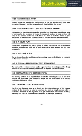BBM – Accounting for Managers
180
10.8.8 LESS CLERICAL WORK
Printed forms will involve less labour to fill in, as the workers may be a little
educated. They may not like to spend much time in filling the forms.
10.8.9 EFFICIENT MATERIAL CONTROL AND WAGE SYSTEM
There must be a proper procedure for recording the time spent on different jobs,
by workers for the payment of wages. A systematic method of wage system will
help in the control of labour cost. Since the cost of material forms a great
proportion to the total cost, there must be an efficient system of stores control.
10.8.10 A SOUND PLAN
There must be proper and sound plans to collect, to allocate and to apportion
overhead expenses on each job or each product in order to find out the cost
accurately.
10.8.11 RECONCILIATION
The systems of costing and financial accounting must be facilitated to reconcile
in the easiest manner.
10.8.12 OVERALL EFFICIENCY OF COST ACCOUNTANT
The work of the cost accountant under a good system of costing must be clearly
defined as to his duties and responsibilities to the firm are very essential.
10.9 INSTALLATION OF A COSTING SYSTEM
The costing system of an organization should be carefully planned in order to
achieve its objectives. The important steps for the installation of a costing
system are discussed below:
10.9.1 DETERMINATION OF OBJECTIVES
The first and foremost stop is to clearly lay down the objectives of the costing
system. If the objective is only to ascertain the cost, a simple system will be
sufficient. However, if the objective is to get information for decision making,
planning and control, a more elaborate system of costing is necessary.
 
