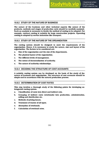 BBM – Accounting for Managers
181
10.9.2 STUDY OF THE NATURE OF BUSINESS
The nature of the business and other technical aspects like nature of the
products, methods and stages of production cycle should be carefully analyzed.
Such an analysis is necessary to decide the method of costing to be adopted. For
example, contract costing is suitable for large construction projects. Operating
costing is adopted by service industries like transport.
10.9.3 STUDY OF THE NATURE OF THE ORGANIZATION
The costing system should be designed to meet the requirements of the
organization. Hence, it is necessary to study the nature, size and layout of the
organization. The factors to be considered are:
a. Size of the organization and the size of the departments.
b. The physical layout of the organization.
c. The different levels of management.
d. The extent of decentralization of authority.
e. The nature of authority relationships.
10.9.4 DECIDING THE STRUCTURE OF COST ACCOUNTS
A suitable costing system can be developed on the basis of the study of the
nature of business and organization. The structure of cost accounts should be
simple and in accordance with the natural production process.
10.9.5 DETERMINATION OF COST RATES
This step involves a thorough study of the following points for developing an
integrated costing system.
a. Classification of costs into direct and indirect cots.
b. Grouping of indirect costs (overheads) into production, administration,
selling and distribution etc.
c. Methods of pricing issues.
d. Treatment of wastes of all types.
e. Absorption of overheads.
f. Calculation of overhead rates.
 