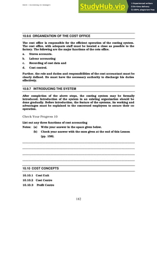 BBM – Accounting for Managers
182
10.9.6 ORGANIZATION OF THE COST OFFICE
The cost office is responsible for the efficient operation of the costing system.
The cost office, with adequate staff must be located a close as possible to the
factory. The following are the major functions of the cots office.
a. Stores accounts.
b. Labour accounting
c. Recording of cost data and
d. Cost control.
Further, the role and duties and responsibilities of the cost accountant must be
clearly defined. He must have the necessary authority to discharge his duties
effectively.
10.9.7 INTRODUCING THE SYSTEM
After completion of the above steps, the costing system may be formally
introduced. Introduction of the system in an existing organization should be
done gradually. Before introduction, the feature of the systems, its working and
advantages must be explained to the concerned employees to secure their co-
operation.
Check Your Progress 10
List out any three functions of cost accounting
Notes: (a) Write your answer in the space given below.
(b) Check your answer with the ones given at the end of this Lesson
(pp. 158).
………………………………………………………………………………………………………..
………………………………………………………………………………………………………..
………………………………………………………………………………………………………..
………………………………………………………………………………………………………..
10.10 COST CONCEPTS
10.10.1 Cost Unit
10.10.2 Cost Centre
10.10.3 Profit Centre
 