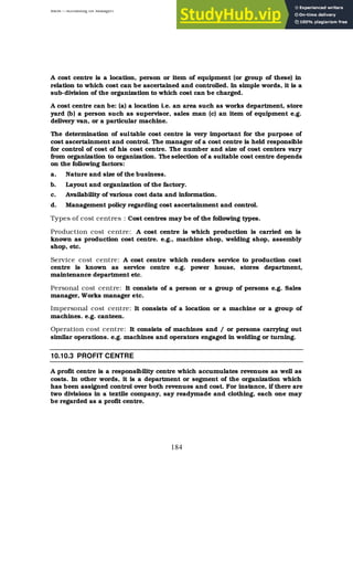 BBM – Accounting for Managers
184
A cost centre is a location, person or item of equipment (or group of these) in
relation to which cost can be ascertained and controlled. In simple words, it is a
sub-division of the organization to which cost can be charged.
A cost centre can be: (a) a location i.e. an area such as works department, store
yard (b) a person such as supervisor, sales man (c) an item of equipment e.g.
delivery van, or a particular machine.
The determination of suitable cost centre is very important for the purpose of
cost ascertainment and control. The manager of a cost centre is held responsible
for control of cost of his cost centre. The number and size of cost centers vary
from organization to organization. The selection of a suitable cost centre depends
on the following factors:
a. Nature and size of the business.
b. Layout and organization of the factory.
c. Availability of various cost data and information.
d. Management policy regarding cost ascertainment and control.
Types of cost centres : Cost centres may be of the following types.
Production cost centre: A cost centre is which production is carried on is
known as production cost centre. e.g., machine shop, welding shop, assembly
shop, etc.
Service cost centre: A cost centre which renders service to production cost
centre is known as service centre e.g. power house, stores department,
maintenance department etc.
Personal cost centre: It consists of a person or a group of persons e.g. Sales
manager, Works manager etc.
Impersonal cost centre: It consists of a location or a machine or a group of
machines. e.g. canteen.
Operation cost centre: It consists of machines and / or persons carrying out
similar operations. e.g. machines and operators engaged in welding or turning.
10.10.3 PROFIT CENTRE
A profit centre is a responsibility centre which accumulates revenues as well as
costs. In other words, it is a department or segment of the organization which
has been assigned control over both revenues and cost. For instance, if there are
two divisions in a textile company, say readymade and clothing, each one may
be regarded as a profit centre.
 