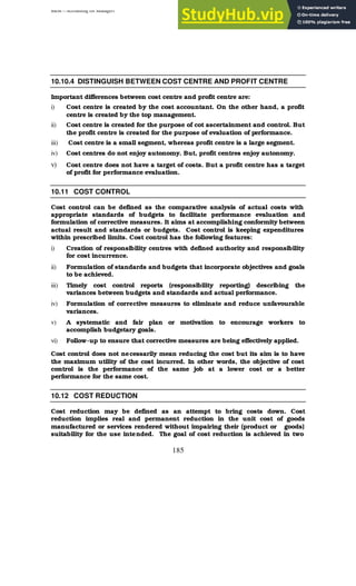 BBM – Accounting for Managers
185
10.10.4 DISTINGUISH BETWEEN COST CENTRE AND PROFIT CENTRE
Important differences between cost centre and profit centre are:
i) Cost centre is created by the cost accountant. On the other hand, a profit
centre is created by the top management.
ii) Cost centre is created for the purpose of cot ascertainment and control. But
the profit centre is created for the purpose of evaluation of performance.
iii) Cost centre is a small segment, whereas profit centre is a large segment.
iv) Cost centres do not enjoy autonomy. But, profit centres enjoy autonomy.
v) Cost centre does not have a target of costs. But a profit centre has a target
of profit for performance evaluation.
10.11 COST CONTROL
Cost control can be defined as the comparative analysis of actual costs with
appropriate standards of budgets to facilitate performance evaluation and
formulation of corrective measures. It aims at accomplishing conformity between
actual result and standards or budgets. Cost control is keeping expenditures
within prescribed limits. Cost control has the following features:
i) Creation of responsibility centres with defined authority and responsibility
for cost incurrence.
ii) Formulation of standards and budgets that incorporate objectives and goals
to be achieved.
iii) Timely cost control reports (responsibility reporting) describing the
variances between budgets and standards and actual performance.
iv) Formulation of corrective measures to eliminate and reduce unfavourable
variances.
v) A systematic and fair plan or motivation to encourage workers to
accomplish budgetary goals.
vi) Follow-up to ensure that corrective measures are being effectively applied.
Cost control does not necessarily mean reducing the cost but its aim is to have
the maximum utility of the cost incurred. In other words, the objective of cost
control is the performance of the same job at a lower cost or a better
performance for the same cost.
10.12 COST REDUCTION
Cost reduction may be defined as an attempt to bring costs down. Cost
reduction implies real and permanent reduction in the unit cost of goods
manufactured or services rendered without impairing their (product or goods)
suitability for the use intended. The goal of cost reduction is achieved in two
 