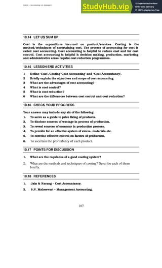 BBM – Accounting for Managers
187
10.14 LET US SUM UP
Cost is the expenditure incurred on product/services. Costing is the
method/techniques of ascertaining cost. The process of accounting for cost is
called cost accounting. Cost accounting is helpful to reduce cost and for cost
control. Cost accounting is helpful i
n decision making, production, marketing
and administrative areas require cost reduction programmes.
10.15 LESSON END ACTIVITIES
1 Define ‘Cost’,’Costing’’Cost Accounting’ and “Cost Accountancy’.
2 Briefly explain the objectives and scope of cost accounting.
3 What are the advantages of cost accounting?
4 What is cost control?
5 What is cost reduction?
6 What are the differences between cost control and cost reduction?
10.16 CHECK YOUR PROGRESS
Your answer may include any six of the following:
1. To serve as a guide to price fixing of products.
2. To disclose sources of wastage in process of production.
3. To reveal sources of economy in production process.
4. To provide for an effective system of stores, materials etc.
5. To exercise effective control on factors of production.
6. To ascertain the profitability of each product.
10.17 POINTS FOR DISCUSSION
1. What are the requisites of a good costing system?
2. What are the methods and techniques of costing? Describe each of them
briefly.
10.18 REFERENCES
1. Jain & Narang – Cost Accountancy.
2. S.N. Maheswari – Management Accounting.
 