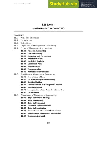 BBM – Accounting for Managers
188
LESSON-11
MANAGEMENT ACCOUNTING
CONTENTS
11.0 Aims and objectives
11.1 Introduction
11.2 Definitions
11.3 Objectives of Management Accounting
11.4 Scope of Management Accounting
11.4.1 Financial Accounting
11.4.2 Cost Accounting
11.4.3 Budgeting and Forecasting
11.4.4 Inventory Control
11.4.5 Statistical Analysis
11.4.6 Analysis of Data
11.4.7 Internal Audit
11.4.8 Tax Accounting
11.4.9 Methods and Procedures
11.5 Functions of Management Accounting
11.5.1 Presentation of Data
11.5.2 Aid to Planning and Forecasting
11.5.3 Decision Making
11.5.4 Communication of Management Policies
11.5.5 Effective Control
11.5.6 Incorporation of non-financial information
11.5.7 Co-ordination
11.6 Advantages of Management Accounting
11.6.1 Helps in Decision Making
11.6.2 Helps in Planning
11.6.3 Helps in Organizing
11.6.4 Facilitates Communication
11.6.5 Helps in Coordinating
11.6.6 Evaluation and Control of Performance
11.6.7 Interpretation of Financial Information
11.6.8 Economic Appraisal
 
