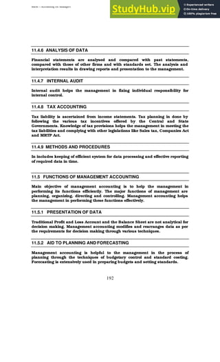 BBM – Accounting for Managers
192
11.4.6 ANALYSIS OF DATA
Financial statements are analysed and compared with past statements,
compared with those of other firms and with standards set. The analysis and
interpretation results in drawing reports and presentation to the management.
11.4.7 INTERNAL AUDIT
Internal audit helps the management in fixing individual responsibility for
internal control.
11.4.8 TAX ACCOUNTING
Tax liability is ascertained from income statements. Tax planning in done by
following the various tax incentives offered by the Central and State
Governments. Knowledge of tax provisions helps the management in meeting the
tax liabilities and complying with other legislations like Sales tax, Companies Act
and MRTP Act.
11.4.9 METHODS AND PROCEDURES
In includes keeping of efficient system for data processing and effective reporting
of required data in time.
11.5 FUNCTIONS OF MANAGEMENT ACCOUNTING
Main objective of management accounting is to help the management in
performing its functions efficiently. The major functions of management are
planning, organizing, directing and controlling. Management accounting helps
the management in performing these functions effectively.
11.5.1 PRESENTATION OF DATA
Traditional Profit and Loss Account and the Balance Sheet are not analytical for
decision making. Management accounting modifies and rearranges data as per
the requirements for decision making through various techniques.
11.5.2 AID TO PLANNING AND FORECASTING
Management accounting is helpful to the management in the process of
planning through the techniques of budgetary control and standard costing.
Forecasting is extensively used in preparing budgets and setting standards.
 